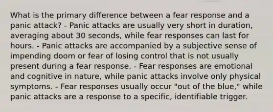 What is the primary difference between a fear response and a panic attack? - Panic attacks are usually very short in duration, averaging about 30 seconds, while fear responses can last for hours. - Panic attacks are accompanied by a subjective sense of impending doom or fear of losing control that is not usually present during a fear response. - Fear responses are emotional and cognitive in nature, while panic attacks involve only physical symptoms. - Fear responses usually occur "out of the blue," while panic attacks are a response to a specific, identifiable trigger.