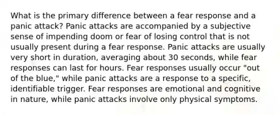 What is the primary difference between a fear response and a panic attack? Panic attacks are accompanied by a subjective sense of impending doom or fear of losing control that is not usually present during a fear response. Panic attacks are usually very short in duration, averaging about 30 seconds, while fear responses can last for hours. Fear responses usually occur "out of the blue," while panic attacks are a response to a specific, identifiable trigger. Fear responses are emotional and cognitive in nature, while panic attacks involve only physical symptoms.