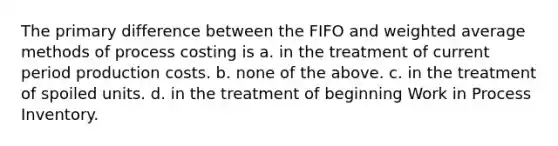 The primary difference between the FIFO and weighted average methods of process costing is a. in the treatment of current period production costs. b. none of the above. c. in the treatment of spoiled units. d. in the treatment of beginning Work in Process Inventory.