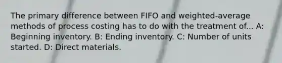 The primary difference between FIFO and weighted-average methods of process costing has to do with the treatment of... A: Beginning inventory. B: Ending inventory. C: Number of units started. D: Direct materials.