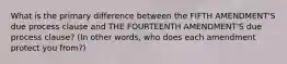 What is the primary difference between the FIFTH AMENDMENT'S due process clause and THE FOURTEENTH AMENDMENT'S due process clause? (In other words, who does each amendment protect you from?)