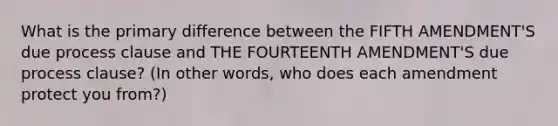 What is the primary difference between the FIFTH AMENDMENT'S due process clause and THE FOURTEENTH AMENDMENT'S due process clause? (In other words, who does each amendment protect you from?)