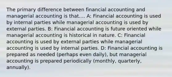 The primary difference between financial accounting and managerial accounting is that.... A: Financial accounting is used by internal parties while managerial accounting is used by external parties. B: Financial accounting is future oriented while managerial accounting is historical in nature. C: Financial accounting is used by external parties while managerial accounting is used by internal parties. D: Financial accounting is prepared as needed (perhaps even daily), but managerial accounting is prepared periodically (monthly, quarterly, annually).