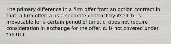 The primary difference in a firm offer from an option contract in that, a firm offer: a. is a separate contract by itself. b. is irrevocable for a certain period of time. c. does not require consideration in exchange for the offer. d. is not covered under the UCC.