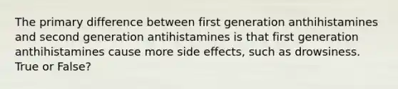 The primary difference between first generation anthihistamines and second generation antihistamines is that first generation anthihistamines cause more side effects, such as drowsiness. True or False?