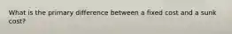 What is the primary difference between a fixed cost and a sunk cost?