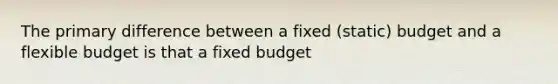 The primary difference between a fixed (static) budget and a flexible budget is that a fixed budget