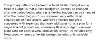 The primary difference between a fixed (static) budget and a flexible budget is that a fixed budget (A) cannot be changed after the period begin, whereas a flexible budget can be changed after the period begins (B) is concerned only with future acquisitions of fixed assets, whereas a flexible budget is concerned with expenses that vary with sales (C) is a plan for a single level of production, whereas a flexible budget is several plans (one for each several production levels) (D) includes only fixed costs, whereas a flexible budget includes only variable costs