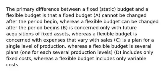 The primary difference between a fixed (static) budget and a flexible budget is that a fixed budget (A) cannot be changed after the period begin, whereas a flexible budget can be changed after the period begins (B) is concerned only with future acquisitions of fixed assets, whereas a flexible budget is concerned with expenses that vary with sales (C) is a plan for a single level of production, whereas a flexible budget is several plans (one for each several production levels) (D) includes only fixed costs, whereas a flexible budget includes only variable costs