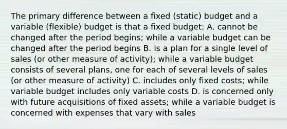 The primary difference between a fixed (static) budget and a variable (flexible) budget is that a fixed budget: A. cannot be changed after the period begins; while a variable budget can be changed after the period begins B. is a plan for a single level of sales (or other measure of activity); while a variable budget consists of several plans, one for each of several levels of sales (or other measure of activity) C. includes only fixed costs; while variable budget includes only variable costs D. is concerned only with future acquisitions of fixed assets; while a variable budget is concerned with expenses that vary with sales