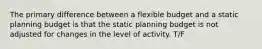 The primary difference between a flexible budget and a static planning budget is that the static planning budget is not adjusted for changes in the level of activity. T/F