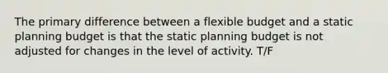 The primary difference between a flexible budget and a static planning budget is that the static planning budget is not adjusted for changes in the level of activity. T/F