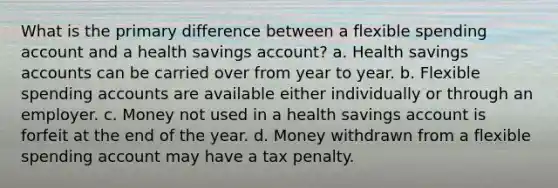 What is the primary difference between a flexible spending account and a health savings account? a. Health savings accounts can be carried over from year to year. b. Flexible spending accounts are available either individually or through an employer. c. Money not used in a health savings account is forfeit at the end of the year. d. Money withdrawn from a flexible spending account may have a tax penalty.