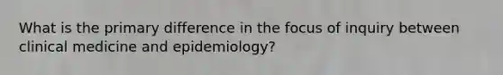 What is the primary difference in the focus of inquiry between clinical medicine and epidemiology?