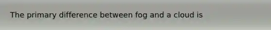 The primary difference between fog and a cloud is