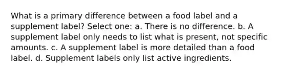 What is a primary difference between a food label and a supplement label? Select one: a. There is no difference. b. A supplement label only needs to list what is present, not specific amounts. c. A supplement label is more detailed than a food label. d. Supplement labels only list active ingredients.