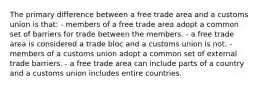 The primary difference between a free trade area and a customs union is that: - members of a free trade area adopt a common set of barriers for trade between the members. - a free trade area is considered a trade bloc and a customs union is not. - members of a customs union adopt a common set of external trade barriers. - a free trade area can include parts of a country and a customs union includes entire countries.