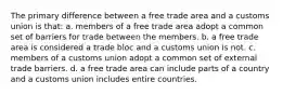 The primary difference between a free trade area and a customs union is that: a. members of a free trade area adopt a common set of barriers for trade between the members. b. a free trade area is considered a trade bloc and a customs union is not. c. members of a customs union adopt a common set of external trade barriers. d. a free trade area can include parts of a country and a customs union includes entire countries.