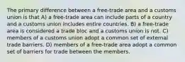 The primary difference between a free-trade area and a customs union is that A) a free-trade area can include parts of a country and a customs union includes entire countries. B) a free-trade area is considered a trade bloc and a customs union is not. C) members of a customs union adopt a common set of external trade barriers. D) members of a free-trade area adopt a common set of barriers for trade between the members.