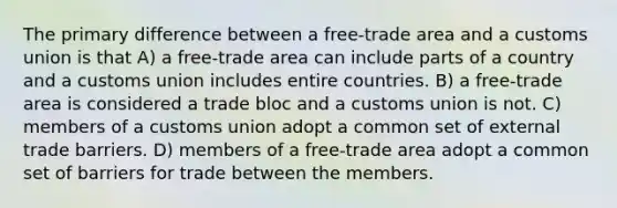 The primary difference between a free-trade area and a customs union is that A) a free-trade area can include parts of a country and a customs union includes entire countries. B) a free-trade area is considered a trade bloc and a customs union is not. C) members of a customs union adopt a common set of external trade barriers. D) members of a free-trade area adopt a common set of barriers for trade between the members.