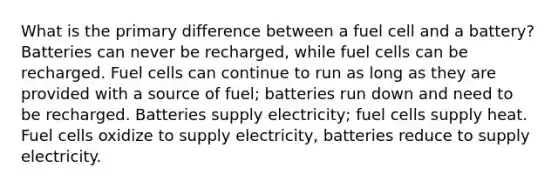 What is the primary difference between a fuel cell and a battery? Batteries can never be recharged, while fuel cells can be recharged. Fuel cells can continue to run as long as they are provided with a source of fuel; batteries run down and need to be recharged. Batteries supply electricity; fuel cells supply heat. Fuel cells oxidize to supply electricity, batteries reduce to supply electricity.