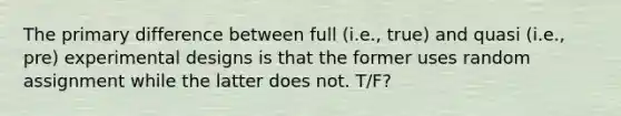 The primary difference between full (i.e., true) and quasi (i.e., pre) experimental designs is that the former uses random assignment while the latter does not. T/F?