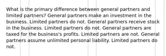 What is the primary difference between general partners and limited partners? General partners make an investment in the business. Limited partners do not. General partners receive stock in the business. Limited partners do not. General partners are taxed for the business's profits. Limited partners are not. General partners assume unlimited personal liability. Limited partners do not.