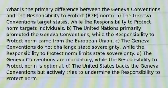 What is the primary difference between the Geneva Conventions and The Responsibility to Protect (R2P) norm? a) The Geneva Conventions target states, while the Responsibility to Protect norm targets individuals. b) The United Nations primarily promoted the Geneva Conventions, while the Responsibility to Protect norm came from the European Union. c) The Geneva Conventions do not challenge state sovereignty, while the Responsibility to Protect norm limits state sovereignty. d) The Geneva Conventions are mandatory, while the Responsibility to Protect norm is optional. d) The United States backs the Geneva Conventions but actively tries to undermine the Responsibility to Protect norm.