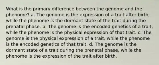 What is the primary difference between the genome and the phenome? a. The genome is the expression of a trait after birth, while the phenome is the dormant state of the trait during the prenatal phase. b. The genome is the encoded genetics of a trait, while the phenome is the physical expression of that trait. c. The genome is the physical expression of a trait, while the phenome is the encoded genetics of that trait. d. The genome is the dormant state of a trait during the prenatal phase, while the phenome is the expression of the trait after birth.