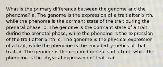 What is the primary difference between the genome and the phenome? a. The genome is the expression of a trait after birth, while the phenome is the dormant state of the trait during the prenatal phase. b. The genome is the dormant state of a trait during the prenatal phase, while the phenome is the expression of the trait after birth. c. The genome is the physical expression of a trait, while the phenome is the encoded genetics of that trait. d. The genome is the encoded genetics of a trait, while the phenome is the physical expression of that trait