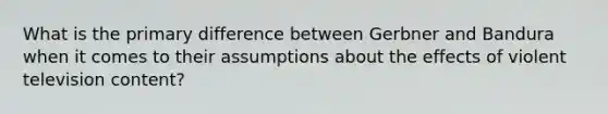 What is the primary difference between Gerbner and Bandura when it comes to their assumptions about the effects of violent television content?