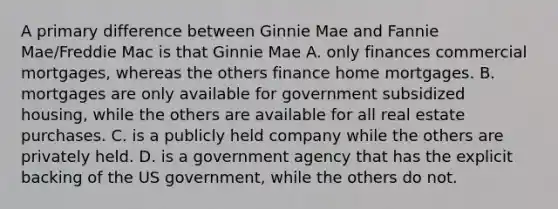 A primary difference between Ginnie Mae and Fannie Mae/Freddie Mac is that Ginnie Mae A. only finances commercial mortgages, whereas the others finance home mortgages. B. mortgages are only available for government subsidized housing, while the others are available for all real estate purchases. C. is a publicly held company while the others are privately held. D. is a government agency that has the explicit backing of the US government, while the others do not.