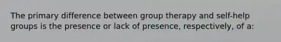 The primary difference between group therapy and self-help groups is the presence or lack of presence, respectively, of a: