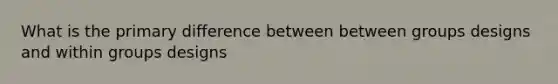 What is the primary difference between between groups designs and within groups designs