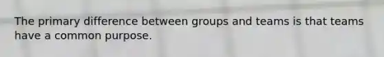 The primary difference between groups and teams is that teams have a common purpose.