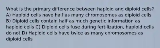 What is the primary difference between haploid and diploid cells? A) Haploid cells have half as many chromosomes as diploid cells B) Diploid cells contain half as much genetic information as haploid cells C) Diploid cells fuse during fertilization, haploid cells do not D) Haploid cells have twice as many chromosomes as diploid cells