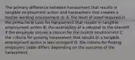 The primary difference between harassment that results in tangible employment action and harassment that creates a hostile working environment is: A. the level of proof required in the prima facie case for harassment that results in tangible employment action B. the availability of a rebuttal to the plaintiff if the employer proves a reason for the hostile environment C. the criteria for proving harassment that results in a tangible employment action is less stringent D. the criteria for finding employers liable differs depending on the outcome of the harassment