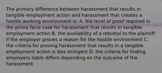 The primary difference between harassment that results in tangible employment action and harassment that creates a hostile working environment is: A. the level of proof required in the prima facie case for harassment that results in tangible employment action B. the availability of a rebuttal to the plaintiff if the employer proves a reason for the hostile environment C. the criteria for proving harassment that results in a tangible employment action is less stringent D. the criteria for finding employers liable differs depending on the outcome of the harassment