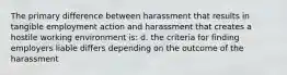 The primary difference between harassment that results in tangible employment action and harassment that creates a hostile working environment is: d. the criteria for finding employers liable differs depending on the outcome of the harassment