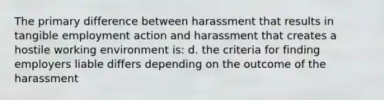 The primary difference between harassment that results in tangible employment action and harassment that creates a hostile working environment is: d. the criteria for finding employers liable differs depending on the outcome of the harassment