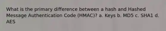 What is the primary difference between a hash and Hashed Message Authentication Code (HMAC)? a. Keys b. MD5 c. SHA1 d. AES