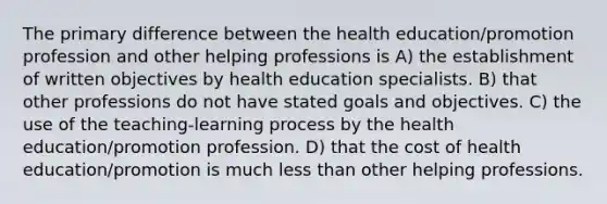 The primary difference between the health education/promotion profession and other helping professions is A) the establishment of written objectives by health education specialists. B) that other professions do not have stated goals and objectives. C) the use of the teaching-learning process by the health education/promotion profession. D) that the cost of health education/promotion is much less than other helping professions.