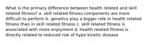 What is the primary difference between health related and skill related fitness? a. skill related fitness components are more difficult to perform b. genetics play a bigger role in health related fitness than in skill related fitness c. skill related fitness is associated with more enjoyment d. health related fitness is directly related to reduced risk of hypo kinetic disease