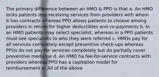 The primary difference between an HMO & PPO is that a. An HMO locks patients into receiving services from providers with whom it has contracts whereas PPO allows patients to choose among providers in return for higher deductibles and co-payments b. In an HMO patients may select specialist, whereas in a PPO patients must see specialists to who they were referred c. HMOs pay for all services completely except preventive check-ups whereas PPOs do not pay for services completely but do partially cover preventive medicine d. An HMO ha fee-for-service contracts with providers whereas PPO has a capitation model for reimbursement e. All of the above