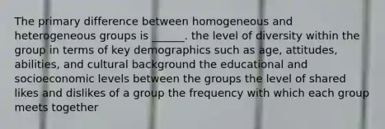 The primary difference between homogeneous and heterogeneous groups is ______. the level of diversity within the group in terms of key demographics such as age, attitudes, abilities, and cultural background the educational and socioeconomic levels between the groups the level of shared likes and dislikes of a group the frequency with which each group meets together