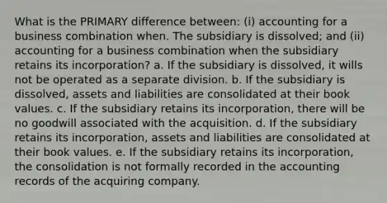 What is the PRIMARY difference between: (i) accounting for a business combination when. The subsidiary is dissolved; and (ii) accounting for a business combination when the subsidiary retains its incorporation? a. If the subsidiary is dissolved, it wills not be operated as a separate division. b. If the subsidiary is dissolved, assets and liabilities are consolidated at their book values. c. If the subsidiary retains its incorporation, there will be no goodwill associated with the acquisition. d. If the subsidiary retains its incorporation, assets and liabilities are consolidated at their book values. e. If the subsidiary retains its incorporation, the consolidation is not formally recorded in the accounting records of the acquiring company.