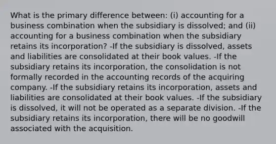 What is the primary difference between: (i) accounting for a business combination when the subsidiary is dissolved; and (ii) accounting for a business combination when the subsidiary retains its incorporation? -If the subsidiary is dissolved, assets and liabilities are consolidated at their book values. -If the subsidiary retains its incorporation, the consolidation is not formally recorded in the accounting records of the acquiring company. -If the subsidiary retains its incorporation, assets and liabilities are consolidated at their book values. -If the subsidiary is dissolved, it will not be operated as a separate division. -If the subsidiary retains its incorporation, there will be no goodwill associated with the acquisition.