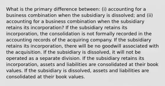 What is the primary difference between: (i) accounting for a business combination when the subsidiary is dissolved; and (ii) accounting for a business combination when the subsidiary retains its incorporation? If the subsidiary retains its incorporation, the consolidation is not formally recorded in the accounting records of the acquiring company. If the subsidiary retains its incorporation, there will be no goodwill associated with the acquisition. If the subsidiary is dissolved, it will not be operated as a separate division. If the subsidiary retains its incorporation, assets and liabilities are consolidated at their book values. If the subsidiary is dissolved, assets and liabilities are consolidated at their book values.