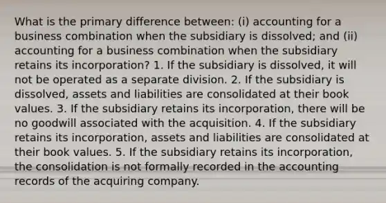 What is the primary difference between: (i) accounting for a business combination when the subsidiary is dissolved; and (ii) accounting for a business combination when the subsidiary retains its incorporation? 1. If the subsidiary is dissolved, it will not be operated as a separate division. 2. If the subsidiary is dissolved, assets and liabilities are consolidated at their book values. 3. If the subsidiary retains its incorporation, there will be no goodwill associated with the acquisition. 4. If the subsidiary retains its incorporation, assets and liabilities are consolidated at their book values. 5. If the subsidiary retains its incorporation, the consolidation is not formally recorded in the accounting records of the acquiring company.