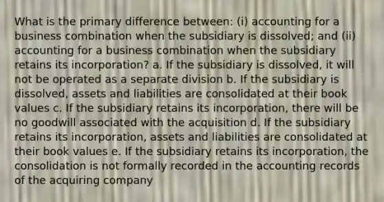 What is the primary difference between: (i) accounting for a business combination when the subsidiary is dissolved; and (ii) accounting for a business combination when the subsidiary retains its incorporation? a. If the subsidiary is dissolved, it will not be operated as a separate division b. If the subsidiary is dissolved, assets and liabilities are consolidated at their book values c. If the subsidiary retains its incorporation, there will be no goodwill associated with the acquisition d. If the subsidiary retains its incorporation, assets and liabilities are consolidated at their book values e. If the subsidiary retains its incorporation, the consolidation is not formally recorded in the accounting records of the acquiring company